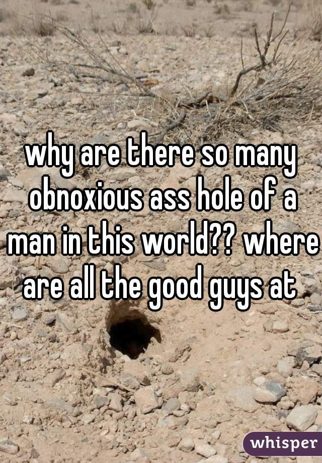 why are there so many obnoxious ass hole of a man in this world?? where are all the good guys at 