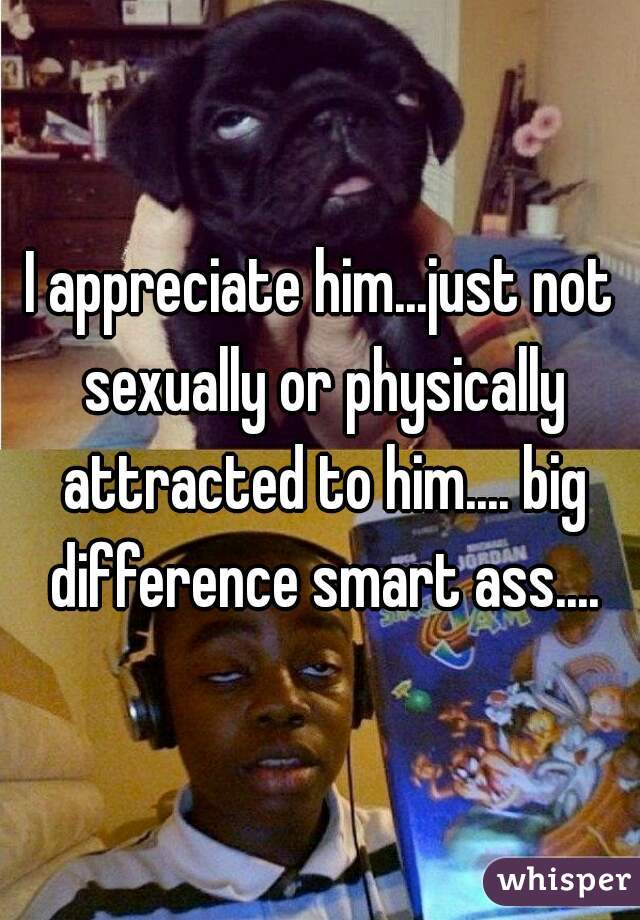 I appreciate him...just not sexually or physically attracted to him.... big difference smart ass....