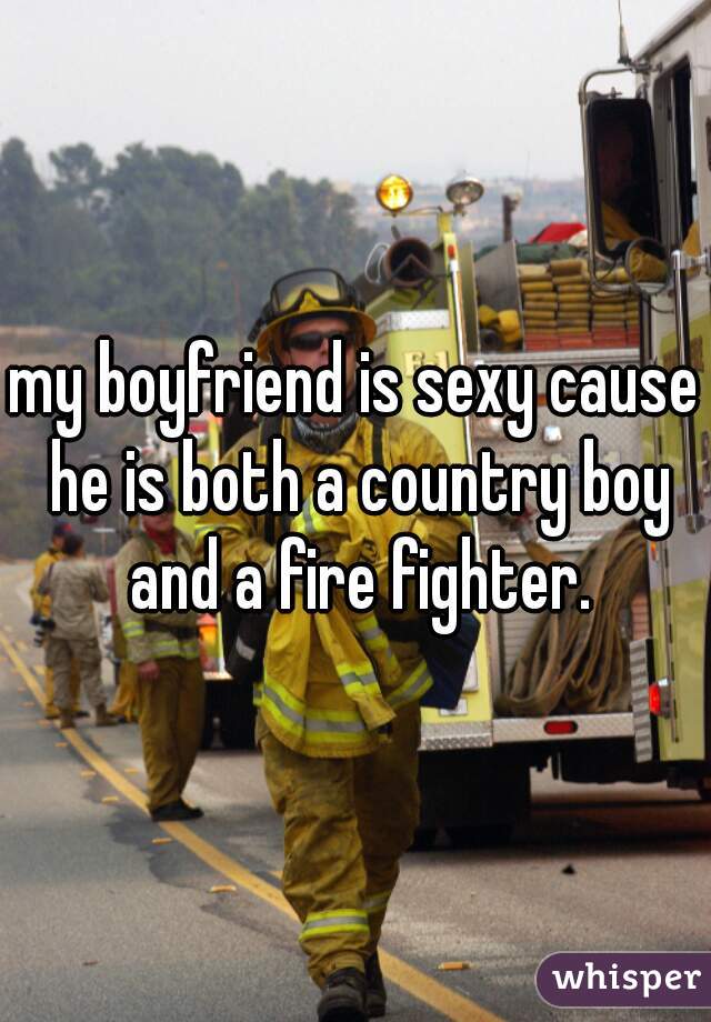 my boyfriend is sexy cause he is both a country boy and a fire fighter.
