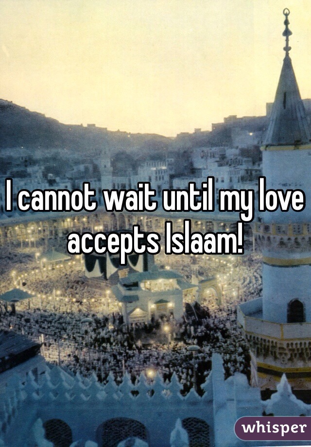 I cannot wait until my love accepts Islaam! 