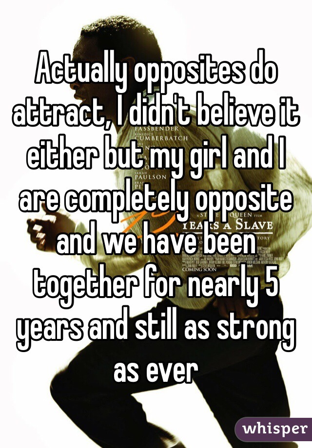 Actually opposites do attract, I didn't believe it either but my girl and I are completely opposite and we have been together for nearly 5 years and still as strong as ever