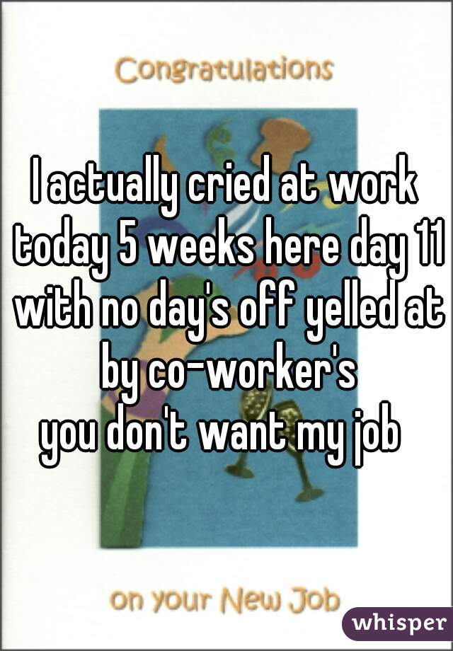 I actually cried at work today 5 weeks here day 11 with no day's off yelled at by co-worker's

you don't want my job 