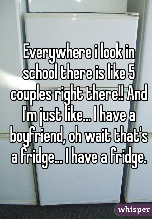 Everywhere i look in school there is like 5 couples right there!! And I'm just like... I have a boyfriend, oh wait that's a fridge... I have a fridge.