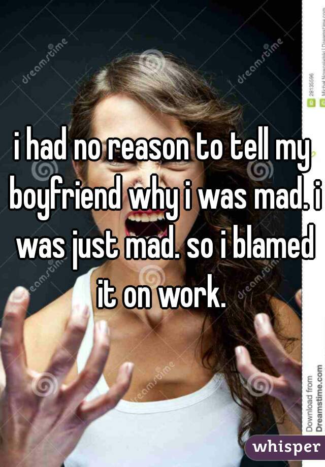 i had no reason to tell my boyfriend why i was mad. i was just mad. so i blamed it on work. 