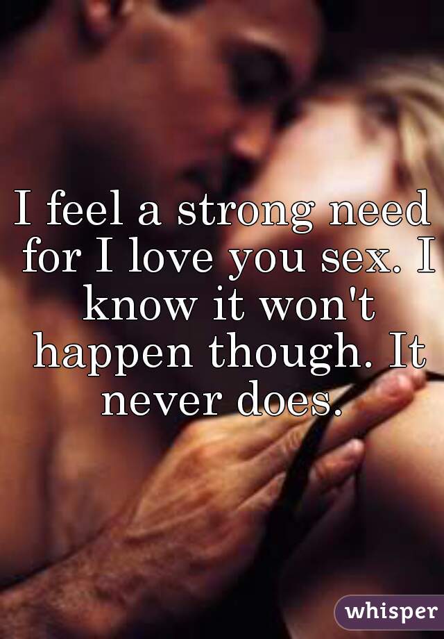 I feel a strong need for I love you sex. I know it won't happen though. It never does. 