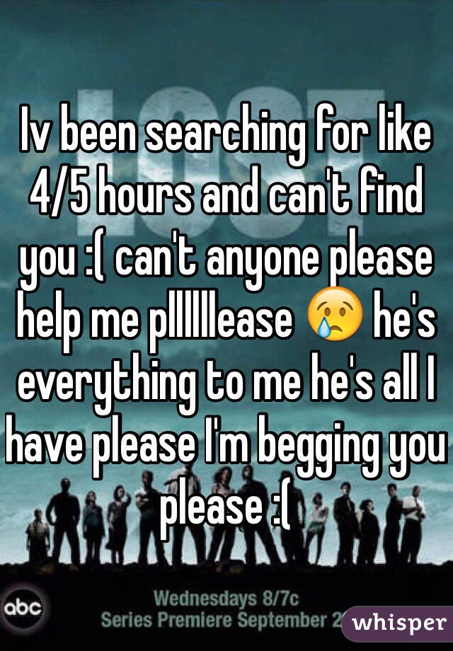 Iv been searching for like 4/5 hours and can't find you :( can't anyone please help me pllllllease 😢 he's everything to me he's all I have please I'm begging you please :( 