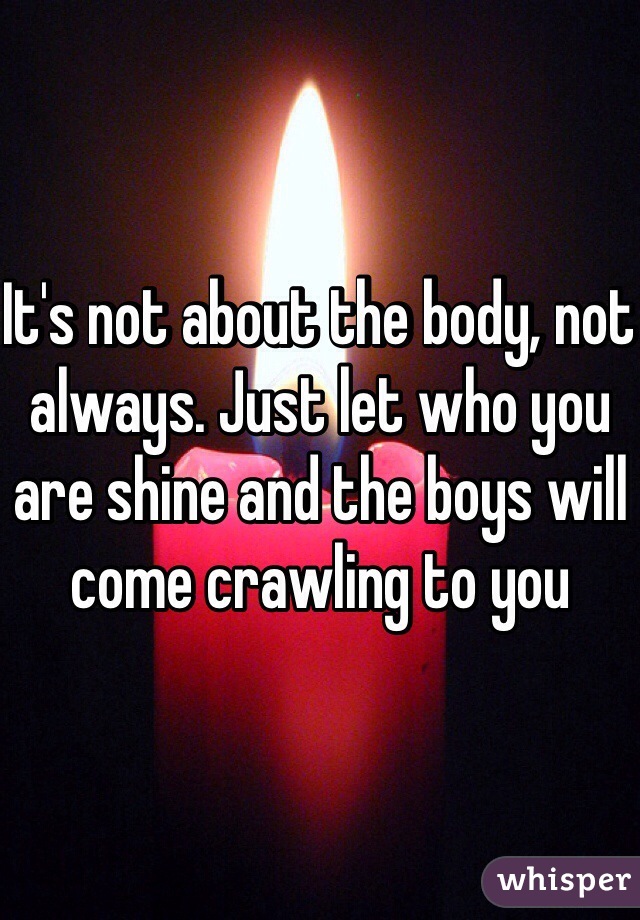 It's not about the body, not always. Just let who you are shine and the boys will come crawling to you