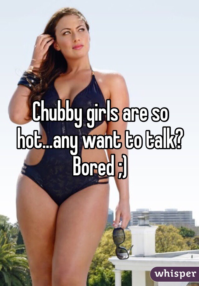 Chubby girls are so hot...any want to talk? Bored ;)