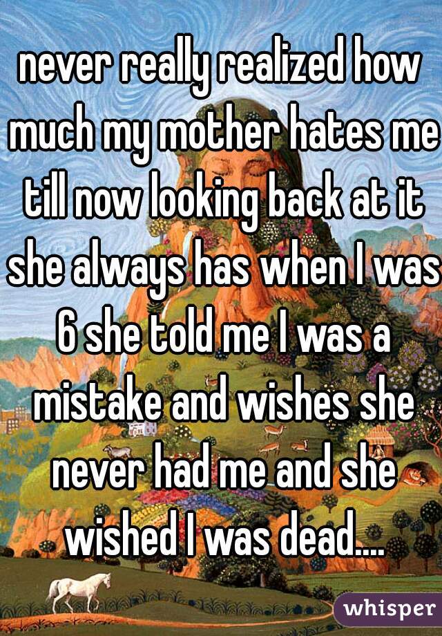 never really realized how much my mother hates me till now looking back at it she always has when I was 6 she told me I was a mistake and wishes she never had me and she wished I was dead....