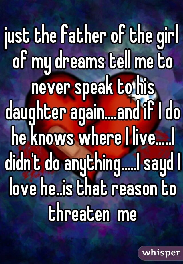 just the father of the girl of my dreams tell me to never speak to his daughter again....and if I do he knows where I live.....I didn't do anything.....I sayd I love he..is that reason to threaten  me