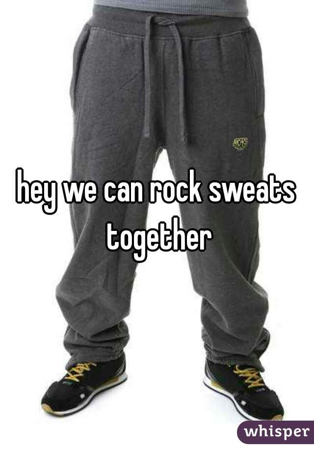 hey we can rock sweats together