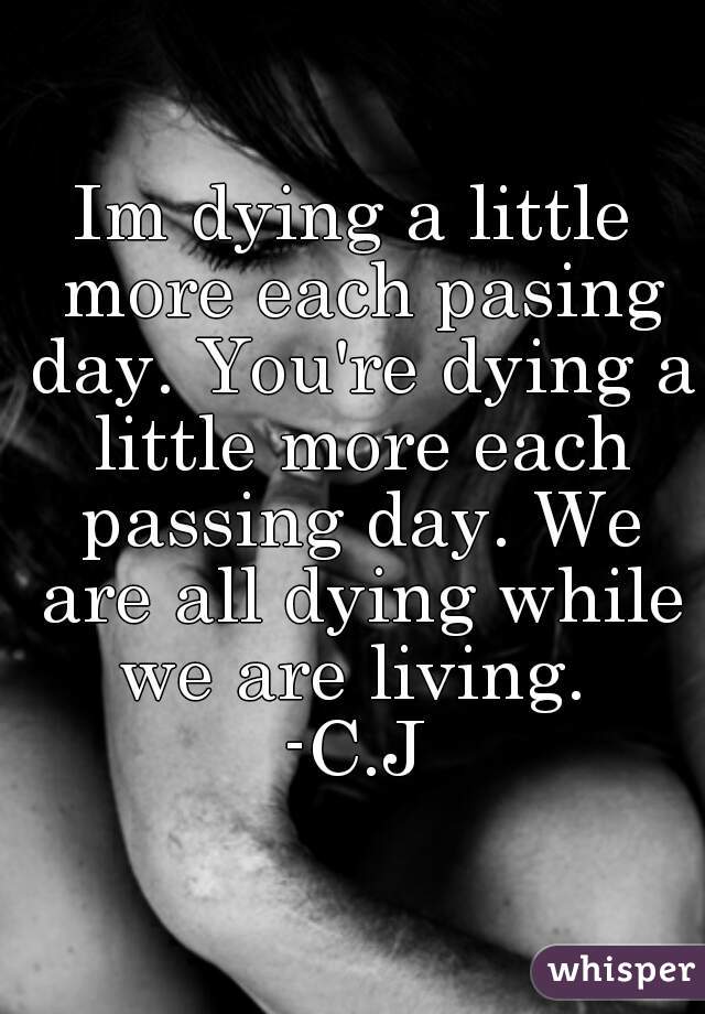 Im dying a little more each pasing day. You're dying a little more each passing day. We are all dying while we are living. 
-C.J
