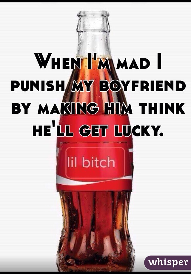 When I'm mad I punish my boyfriend by making him think he'll get lucky. 