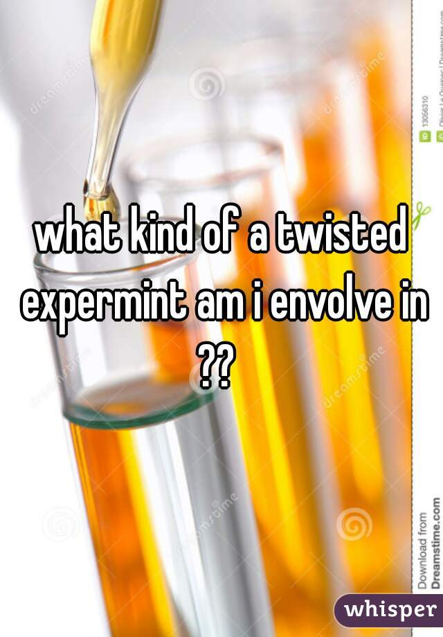what kind of a twisted expermint am i envolve in ??  