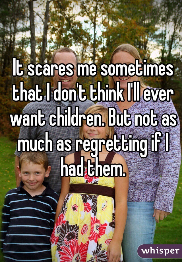 It scares me sometimes that I don't think I'll ever want children. But not as much as regretting if I had them. 