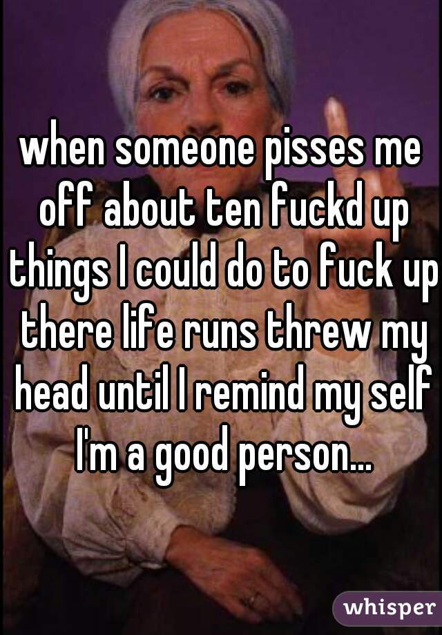 when someone pisses me off about ten fuckd up things I could do to fuck up there life runs threw my head until I remind my self I'm a good person...