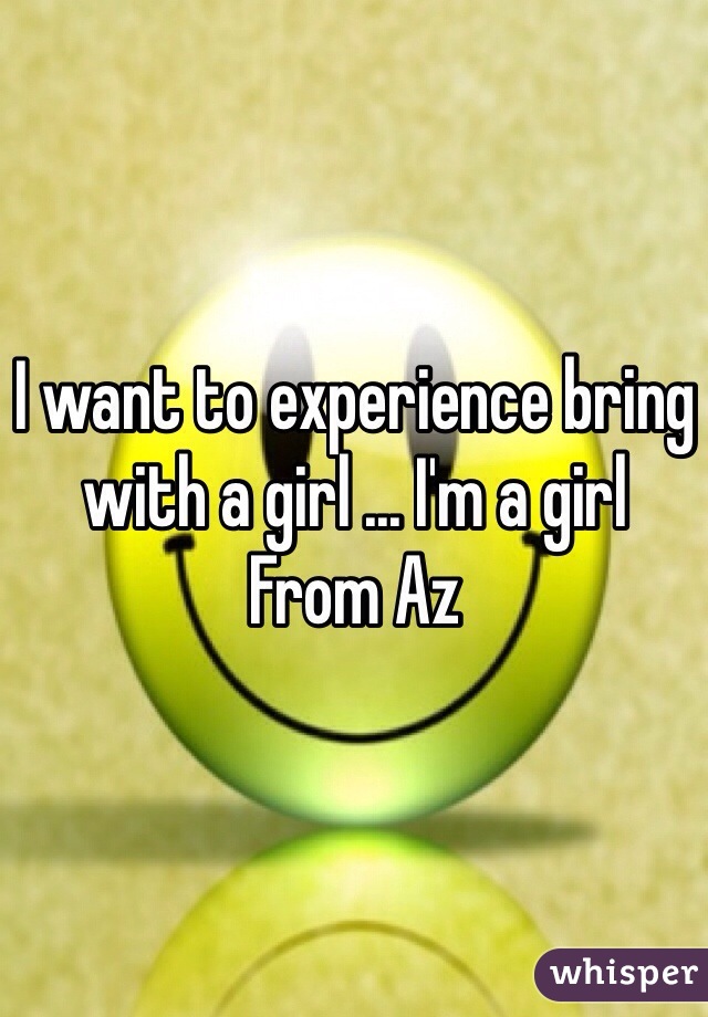 I want to experience bring with a girl ... I'm a girl 
From Az