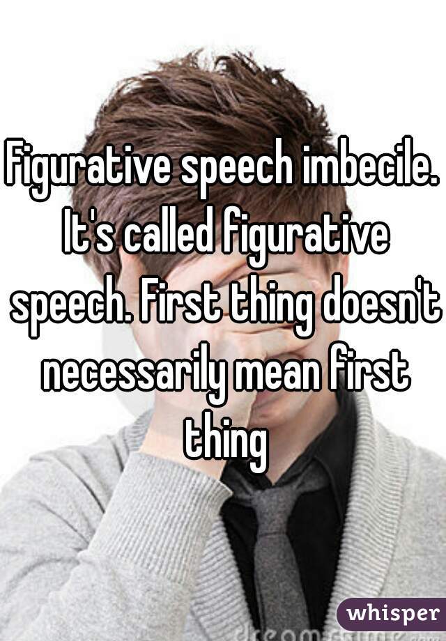 Figurative speech imbecile. It's called figurative speech. First thing doesn't necessarily mean first thing