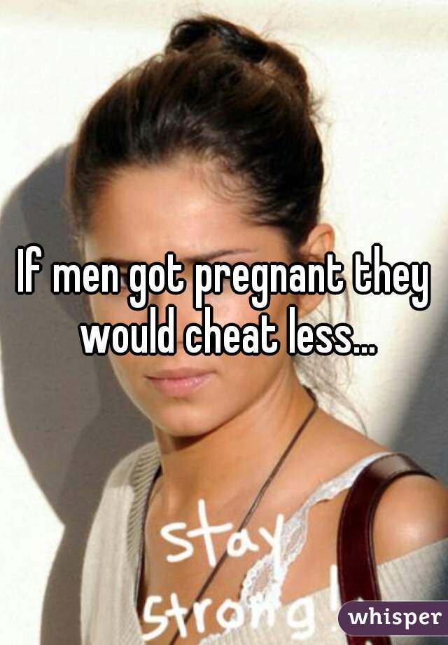 If men got pregnant they would cheat less...