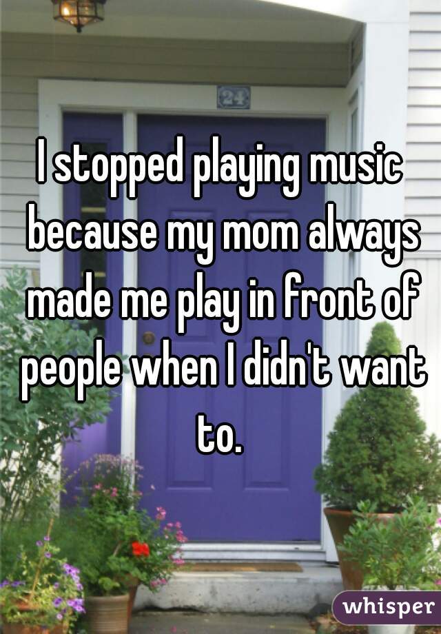 I stopped playing music because my mom always made me play in front of people when I didn't want to. 