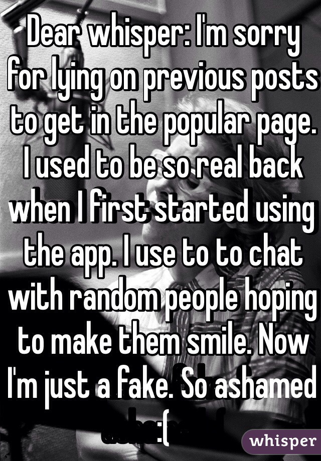 Dear whisper: I'm sorry for lying on previous posts to get in the popular page. I used to be so real back when I first started using the app. I use to to chat with random people hoping to make them smile. Now I'm just a fake. So ashamed :(  