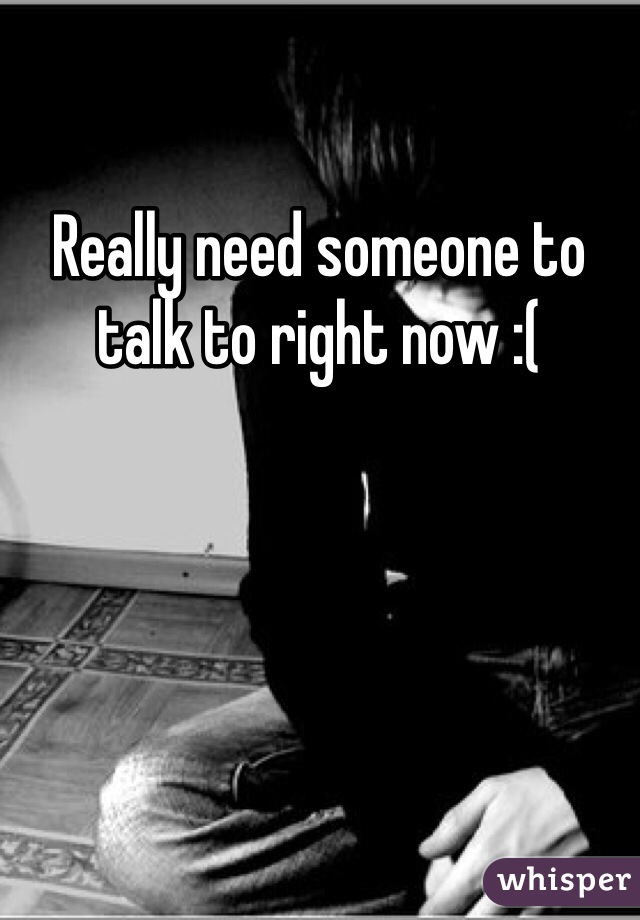Really need someone to talk to right now :(