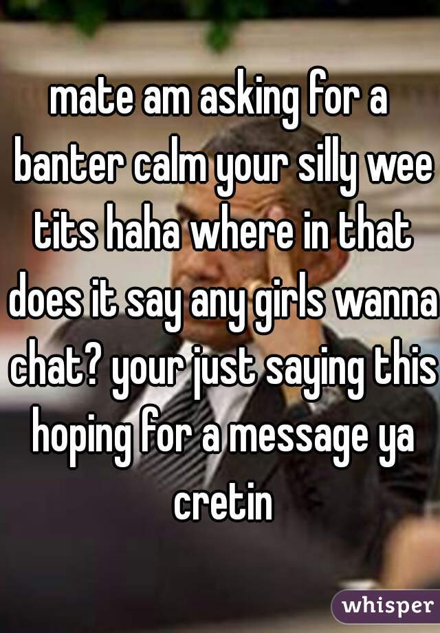 mate am asking for a banter calm your silly wee tits haha where in that does it say any girls wanna chat? your just saying this hoping for a message ya cretin
