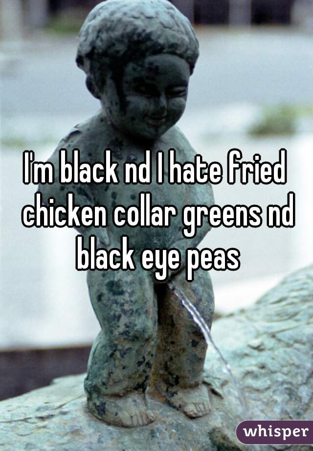 I'm black nd I hate fried chicken collar greens nd black eye peas
