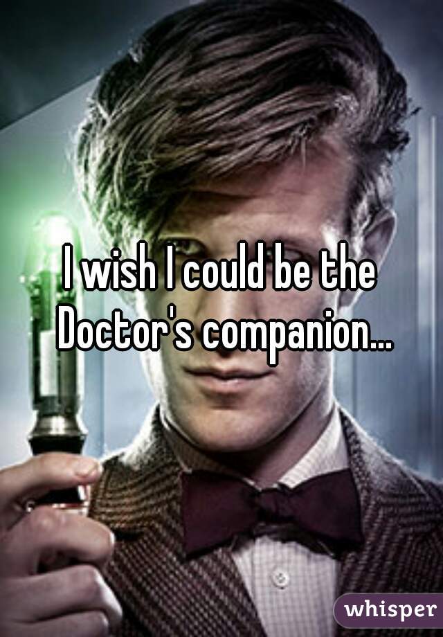 I wish I could be the Doctor's companion...