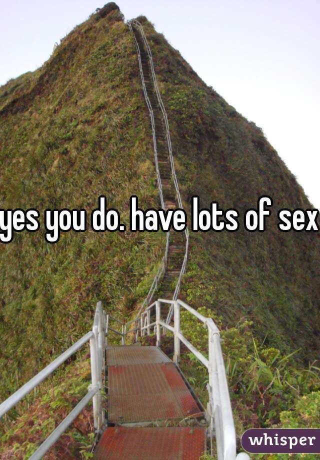 yes you do. have lots of sex