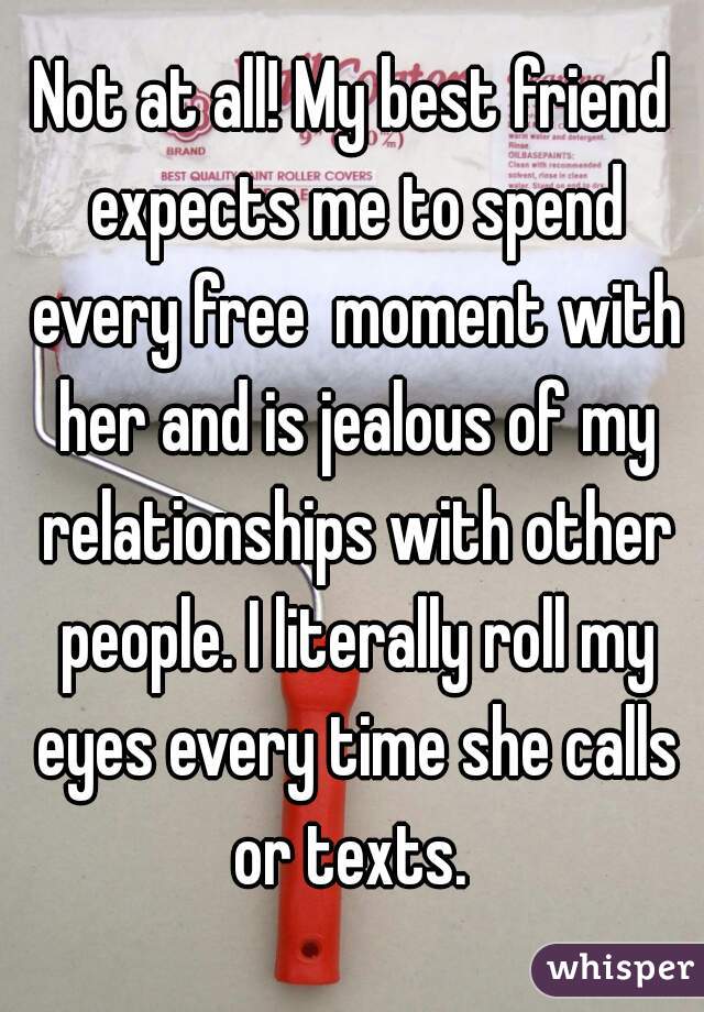 Not at all! My best friend expects me to spend every free  moment with her and is jealous of my relationships with other people. I literally roll my eyes every time she calls or texts. 