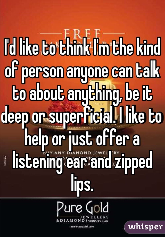 I'd like to think I'm the kind of person anyone can talk to about anything, be it deep or superficial. I like to help or just offer a listening ear and zipped lips.