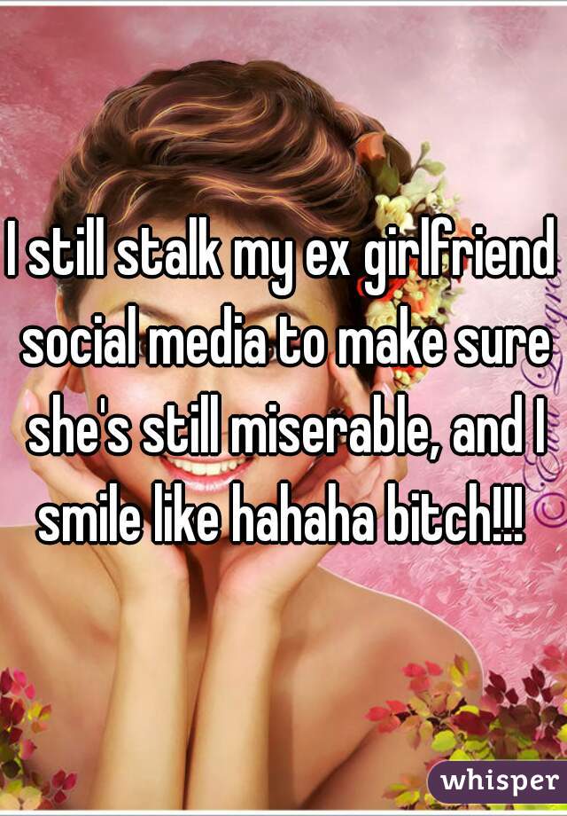 I still stalk my ex girlfriend social media to make sure she's still miserable, and I smile like hahaha bitch!!! 