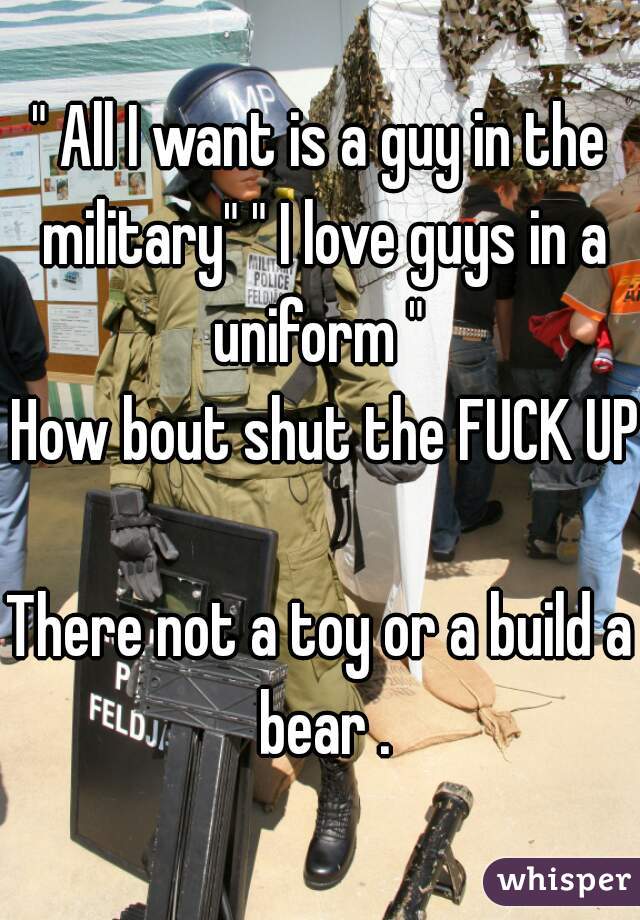 " All I want is a guy in the military" " I love guys in a uniform " 
 How bout shut the FUCK UP  
There not a toy or a build a bear .