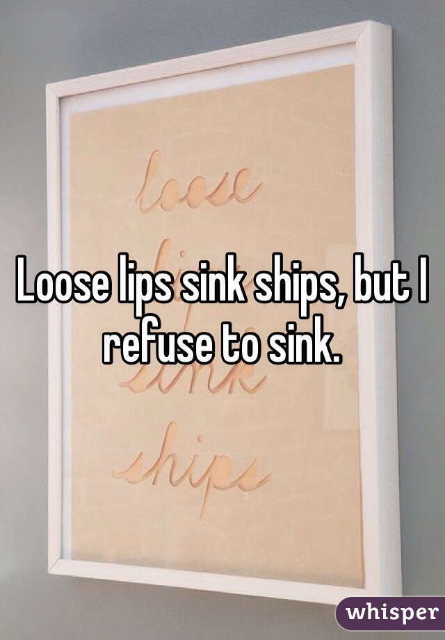 Loose lips sink ships, but I refuse to sink.