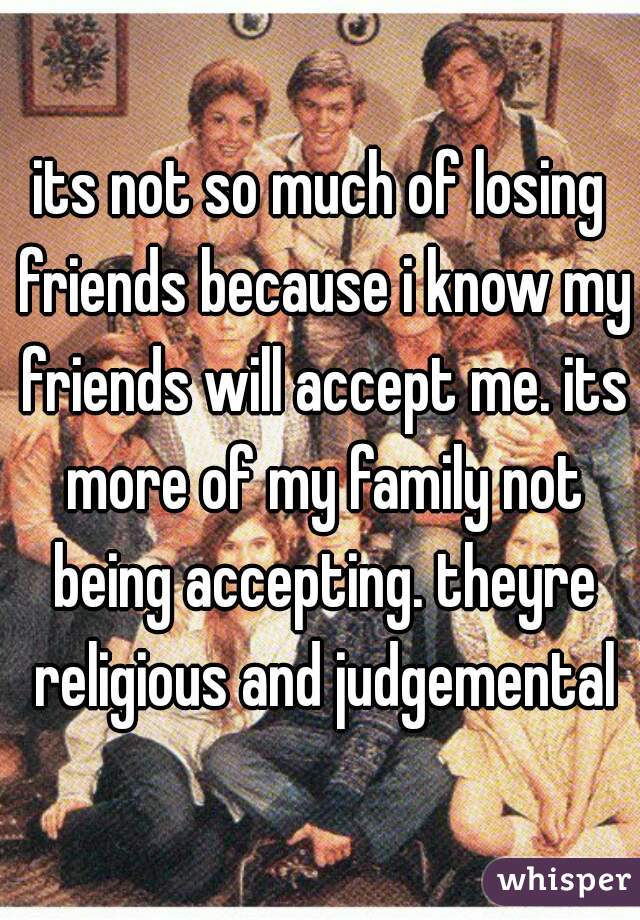its not so much of losing friends because i know my friends will accept me. its more of my family not being accepting. theyre religious and judgemental