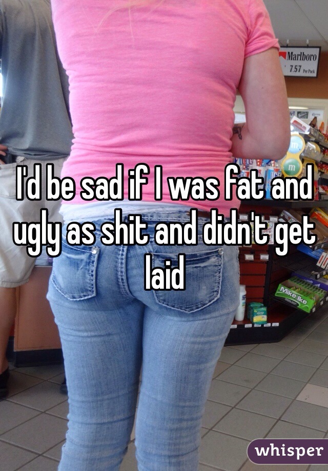 I'd be sad if I was fat and ugly as shit and didn't get laid 