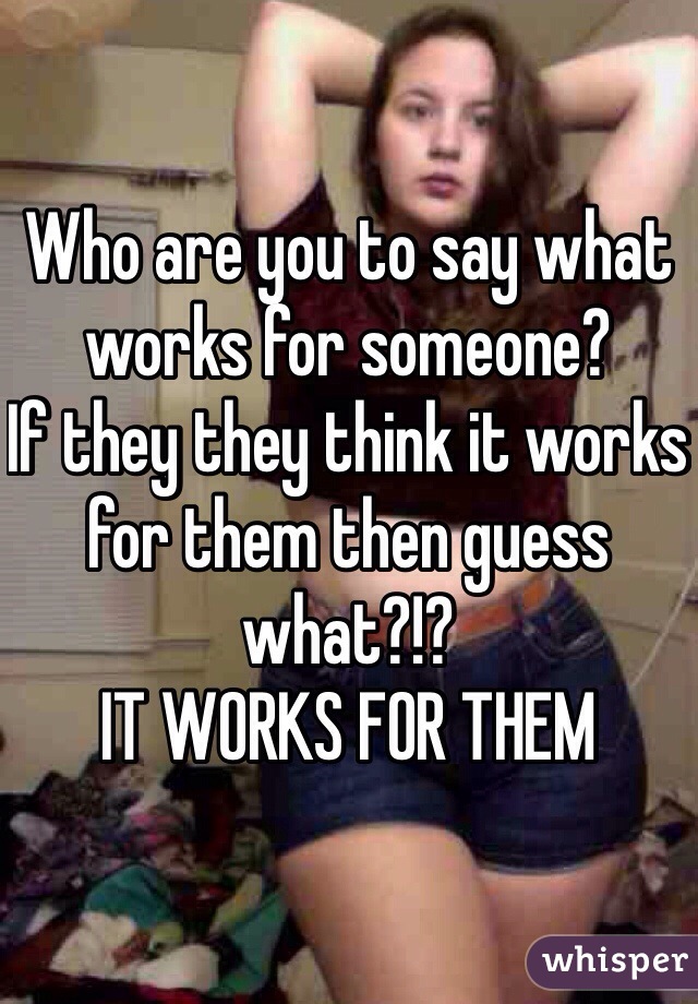 Who are you to say what works for someone? 
If they they think it works for them then guess what?!? 
IT WORKS FOR THEM