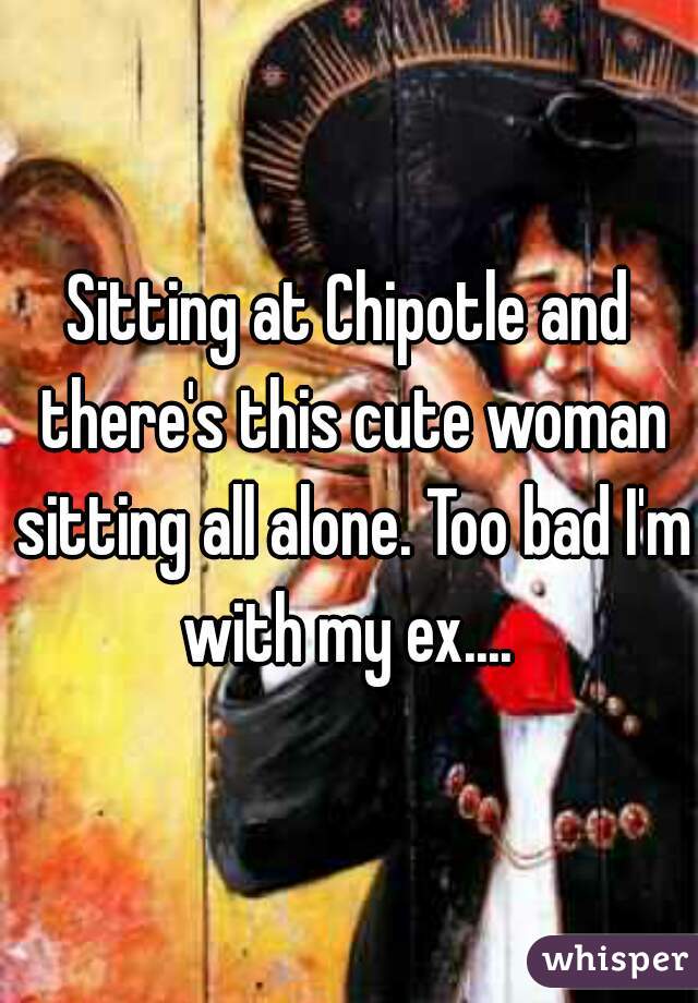 Sitting at Chipotle and there's this cute woman sitting all alone. Too bad I'm with my ex.... 