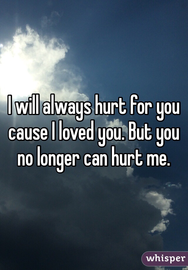 I will always hurt for you cause I loved you. But you no longer can hurt me. 