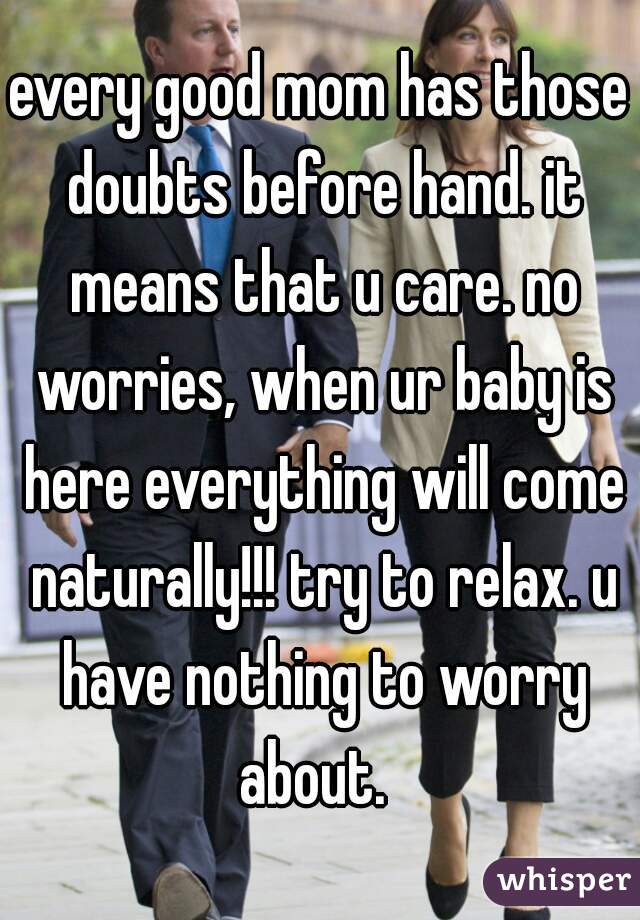 every good mom has those doubts before hand. it means that u care. no worries, when ur baby is here everything will come naturally!!! try to relax. u have nothing to worry about.  