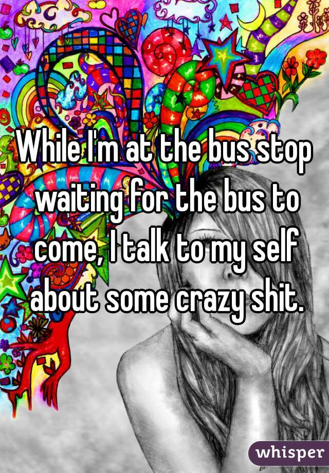 While I'm at the bus stop waiting for the bus to come, I talk to my self about some crazy shit.