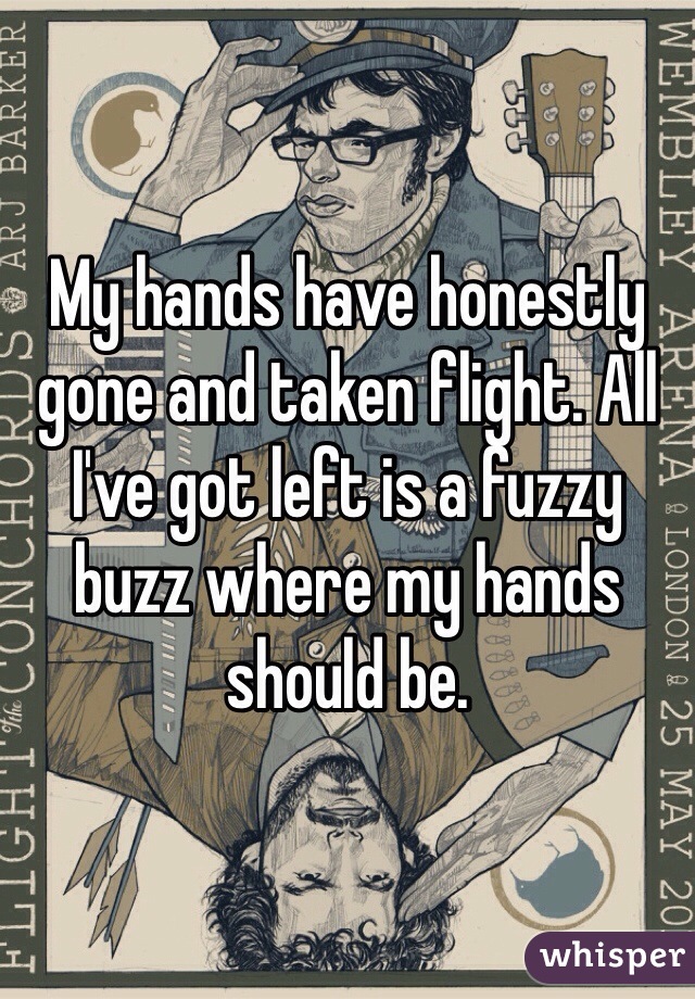 My hands have honestly gone and taken flight. All I've got left is a fuzzy buzz where my hands should be. 