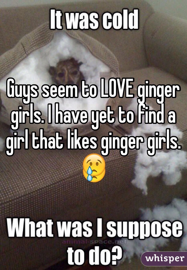 Guys seem to LOVE ginger girls. I have yet to find a girl that likes ginger girls. 😢