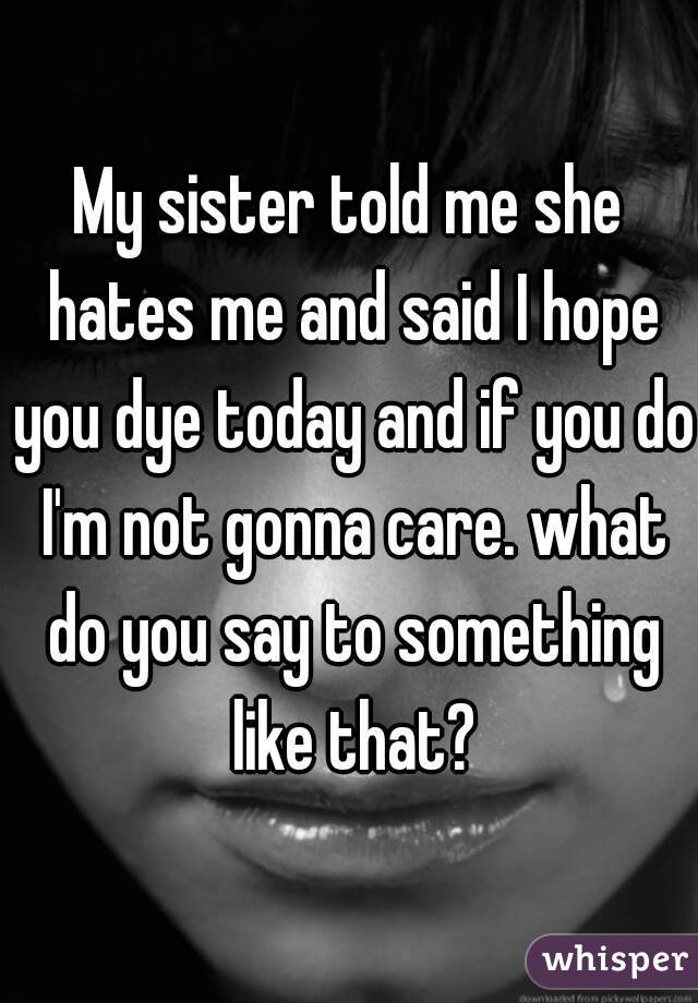 My sister told me she hates me and said I hope you dye today and if you do I'm not gonna care. what do you say to something like that?
