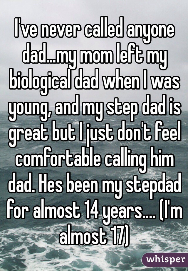 I've never called anyone dad...my mom left my biological dad when I was young, and my step dad is great but I just don't feel comfortable calling him dad. Hes been my stepdad for almost 14 years.... (I'm almost 17)