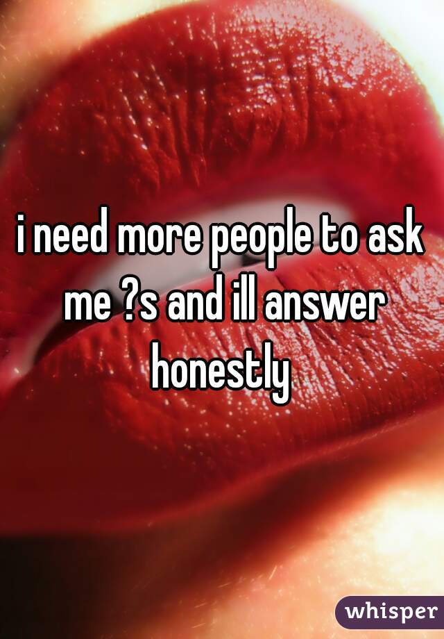 i need more people to ask me ?s and ill answer honestly 