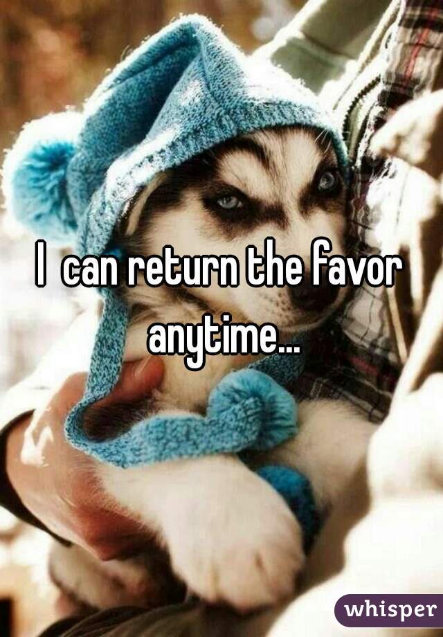 I  can return the favor anytime...