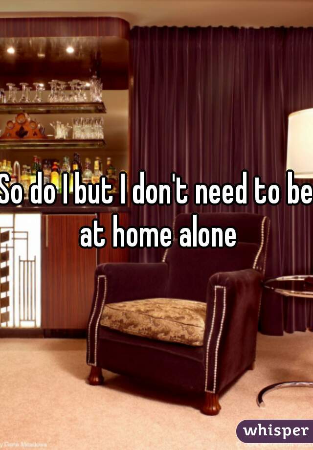 So do I but I don't need to be at home alone