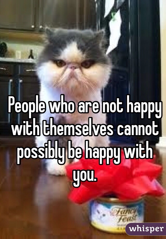 People who are not happy with themselves cannot possibly be happy with you.